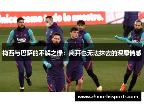 梅西与巴萨的不解之缘：离开也无法抹去的深厚情感